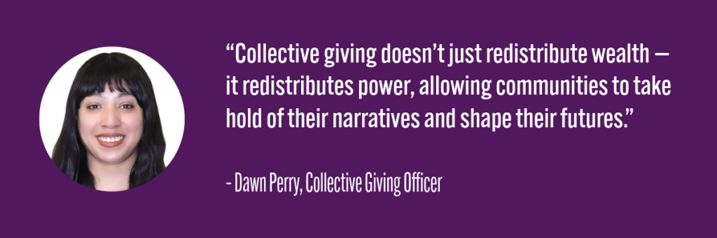 “Collective giving doesn’t just redistribute wealth — it redistributes power, allowing communities to take hold of their narratives and shape their futures.”– Dawn Perry, Collective Giving Officer