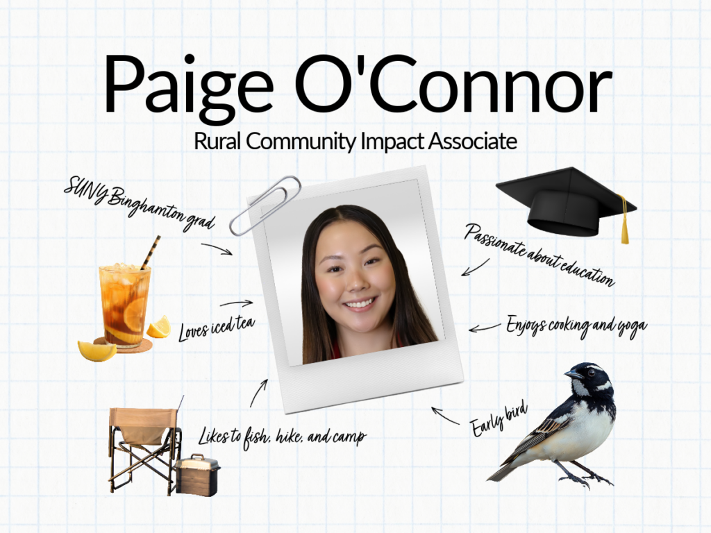 Paige O'Connor - Rural Community Impact Associate. SUNY Binghamton grad, loves iced tea, passionate about education, enjoys cooking and yoga, likes to fish hike, and camp, early bird.